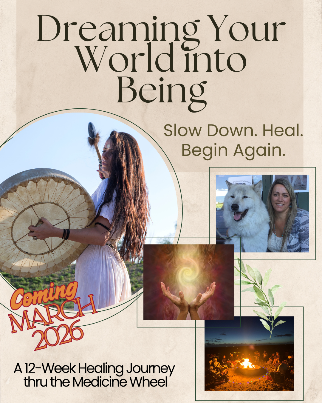 Dreaming your world into being, Slow down. Heal. Begin Again. Flyer for a healing retreat. Features images of woman drumming, woman with dog, hands and energy spiral and a group surrounding a fire.  A 12-week healing journey thru the medicine wheel. Coming march 2026